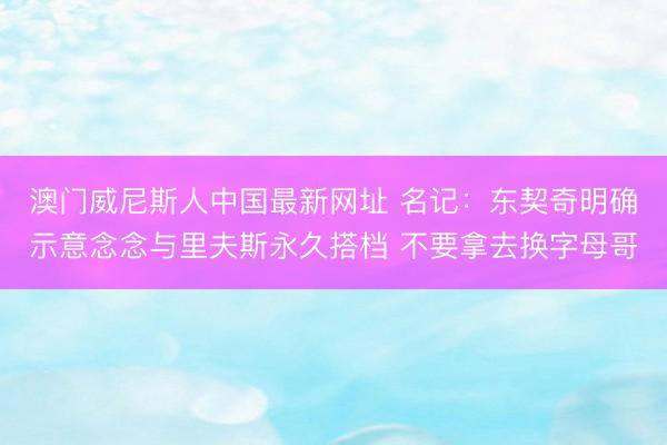 澳门威尼斯人中国最新网址 名记：东契奇明确示意念念与里夫斯永久搭档 不要拿去换字母哥