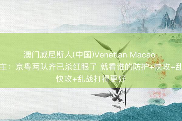 澳门威尼斯人(中国)Venetian Macao 媒体东说念主：京粤两队齐已杀红眼了 就看谁的防护+快攻+乱战打得更好