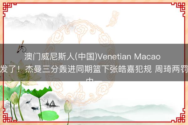 澳门威尼斯人(中国)Venetian Macao 赚大发了!杰曼三分轰进同期篮下张皓嘉犯规 周琦两罚中一