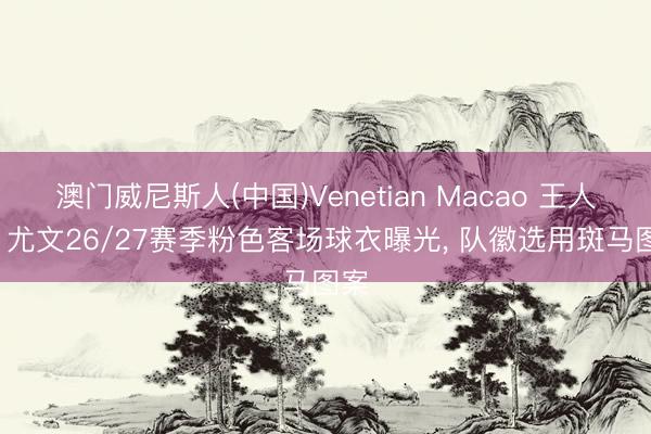 澳门威尼斯人(中国)Venetian Macao 王人体: 尤文26/27赛季粉色客场球衣曝光， 队徽选用斑马图案
