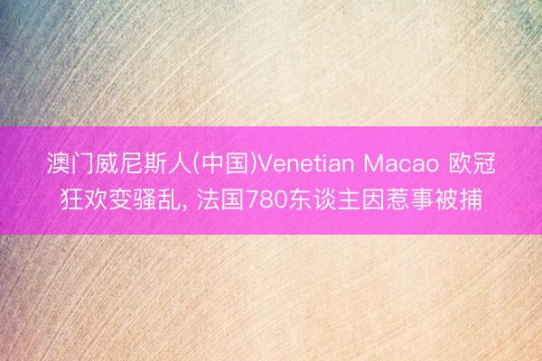 澳门威尼斯人(中国)Venetian Macao 欧冠狂欢变骚乱， 法国780东谈主因惹事被捕