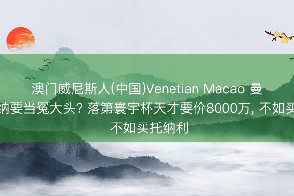 澳门威尼斯人(中国)Venetian Macao 曼联阿森纳要当冤大头? 落第寰宇杯天才要价8000万， 不如买托纳利