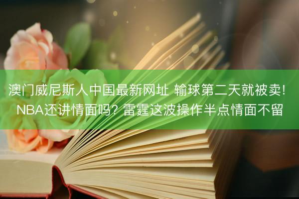 澳门威尼斯人中国最新网址 输球第二天就被卖! NBA还讲情面吗? 雷霆这波操作半点情面不留