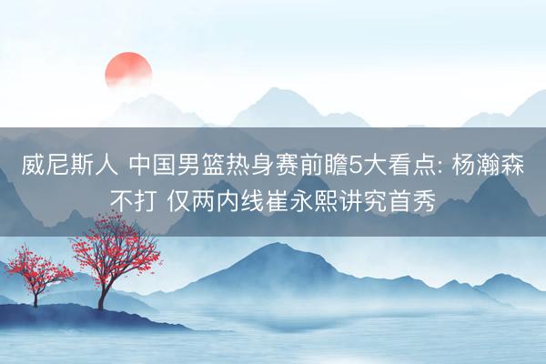 威尼斯人 中国男篮热身赛前瞻5大看点: 杨瀚森不打 仅两内线崔永熙讲究首秀