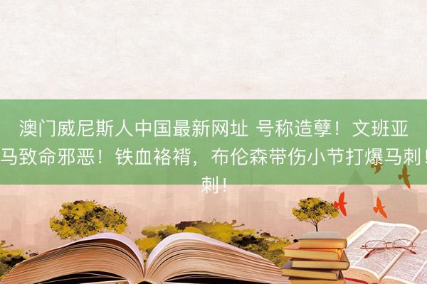 澳门威尼斯人中国最新网址 号称造孽！文班亚马致命邪恶！铁血袼褙，布伦森带伤小节打爆马刺！