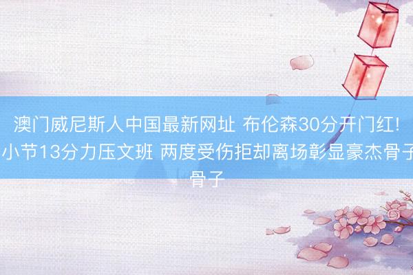 澳门威尼斯人中国最新网址 布伦森30分开门红! 小节13分力压文班 两度受伤拒却离场彰显豪杰骨子