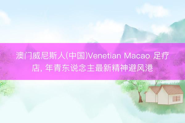 澳门威尼斯人(中国)Venetian Macao 足疗店， 年青东说念主最新精神避风港