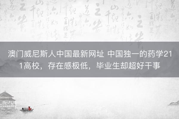 澳门威尼斯人中国最新网址 中国独一的药学211高校，存在感极低，毕业生却超好干事