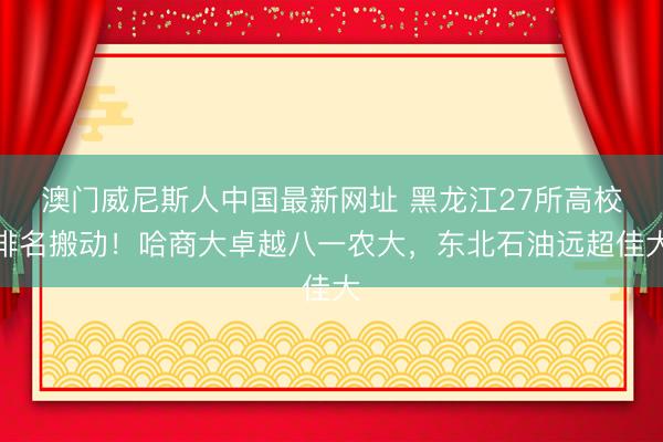 澳门威尼斯人中国最新网址 黑龙江27所高校排名搬动！哈商大卓越八一农大，东北石油远超佳大