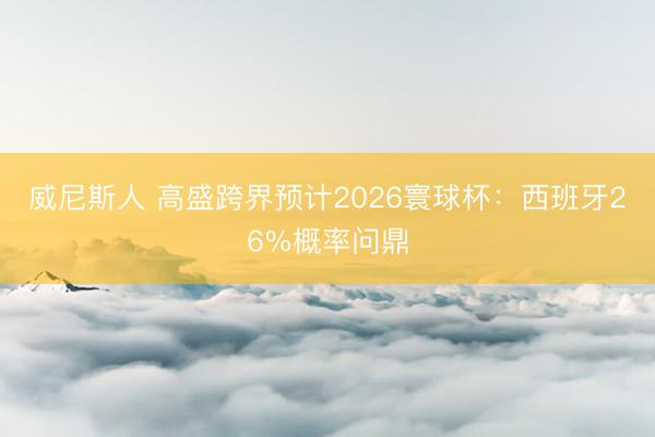 威尼斯人 高盛跨界预计2026寰球杯：西班牙26%概率问鼎