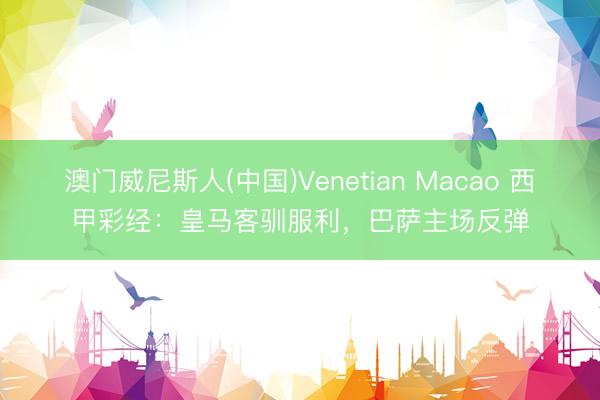 澳门威尼斯人(中国)Venetian Macao 西甲彩经：皇马客驯服利，巴萨主场反弹