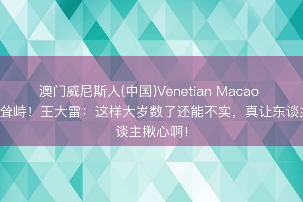 澳门威尼斯人(中国)Venetian Macao 扑救动手耸峙！王大雷：这样大岁数了还能不实，真让东谈主揪心啊！