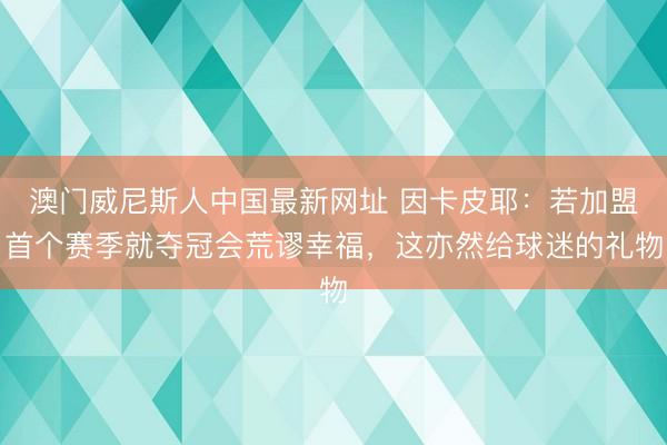 澳门威尼斯人中国最新网址 因卡皮耶:若加盟首个赛季就夺冠会荒谬幸福,这亦然给球迷的礼物