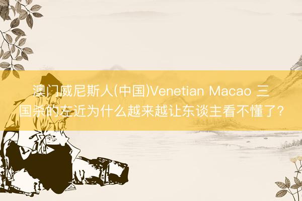 澳门威尼斯人(中国)Venetian Macao 三国杀的左近为什么越来越让东谈主看不懂了?