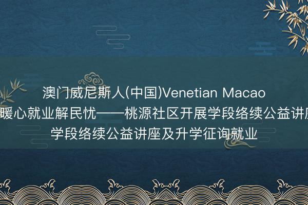 澳门威尼斯人(中国)Venetian Macao 络续赋能助成长 暖心就业解民忧——桃源社区开展学段络续公益讲座及升学征询就业