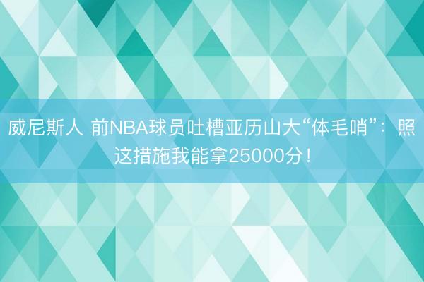 威尼斯人 前NBA球员吐槽亚历山大“体毛哨”：照