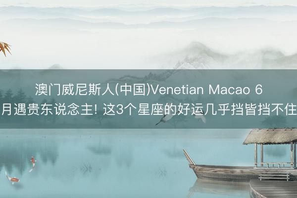 澳门威尼斯人(中国)Venetian Macao 6月遇贵东说念主! 这3个星座的好运几乎挡皆挡不住