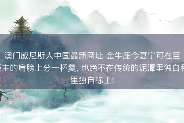 澳门威尼斯人中国最新网址 金牛座今夏宁可在巨东谈主的肩膀上分一杯羹， 也绝不在传统的泥潭里独自称王!