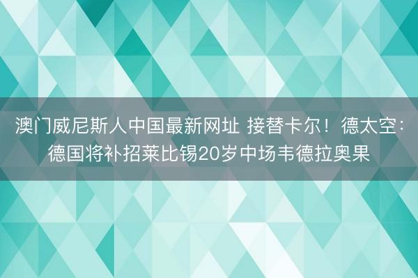 澳门威尼斯人中国最新网址 接替卡尔！德太空：德国将补招莱比锡20岁中场韦德拉奥果