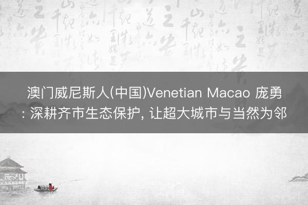 澳门威尼斯人(中国)Venetian Macao 庞勇: 深耕齐市生态保护， 让超大城市与当然为邻