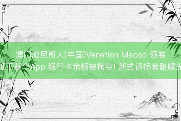 澳门威尼斯人(中国)Venetian Macao 领卷纸下载个App 银行卡余额被掏空! 新式诱拐套路曝光