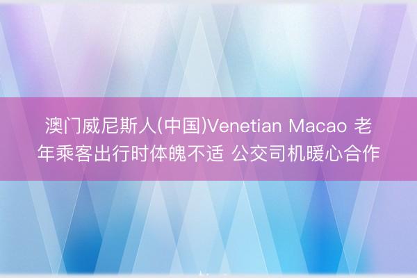 澳门威尼斯人(中国)Venetian Macao 老年乘客出行时体魄不适 公交司机暖心合作