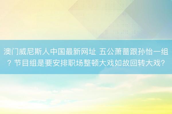 澳门威尼斯人中国最新网址 五公萧蔷跟孙怡一组? 节目组是要安排职场整顿大戏如故回转大戏?