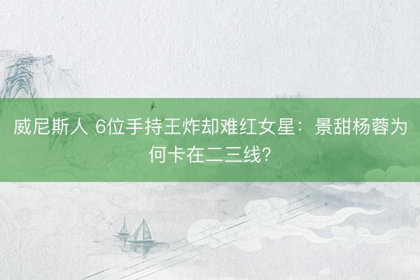 威尼斯人 6位手持王炸却难红女星：景甜杨蓉为何卡在二三线？