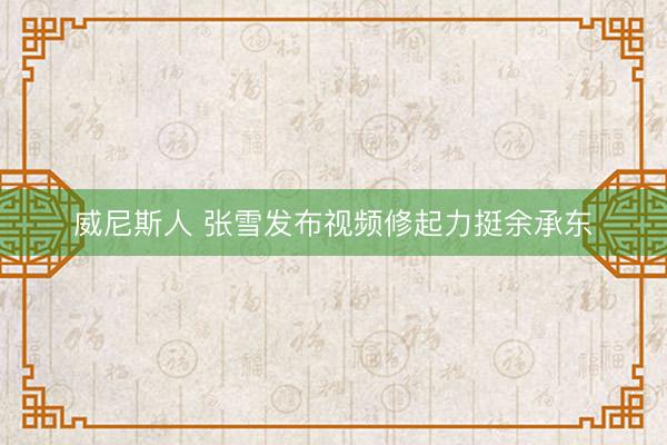 威尼斯人 张雪发布视频修起力挺余承东