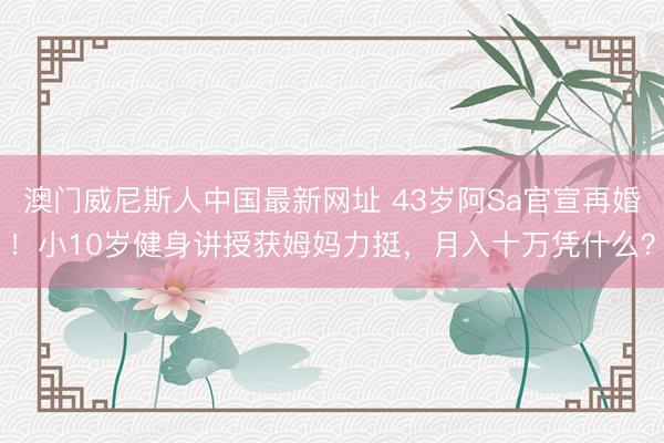 澳门威尼斯人中国最新网址 43岁阿Sa官宣再婚！