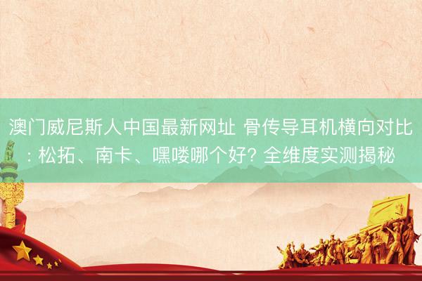澳门威尼斯人中国最新网址 骨传导耳机横向对比: 松拓、南卡、嘿喽哪个好? 全维度实测揭秘