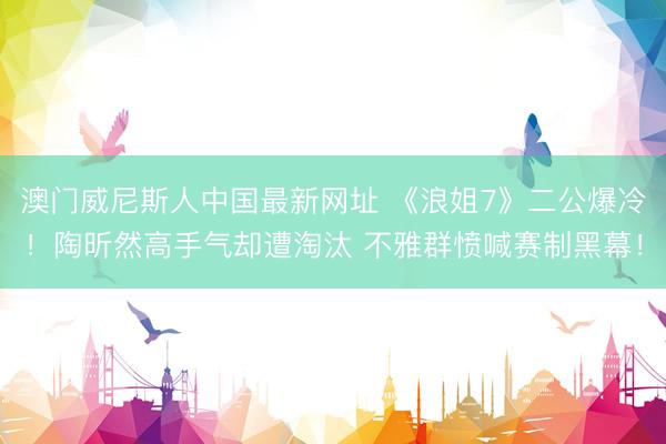 澳门威尼斯人中国最新网址 《浪姐7》二公爆冷！陶昕然高手气却遭淘汰 不雅群愤喊赛制黑幕！