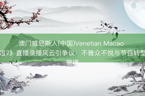 澳门威尼斯人(中国)Venetian Macao 《浪姐7》直播录播风云引争议：不雅众不悦与节目转型窘境