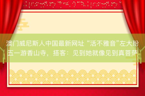 澳门威尼斯人中国最新网址 “活不雅音”左大玢五一游香山寺，搭客：见到她就像见到真菩萨