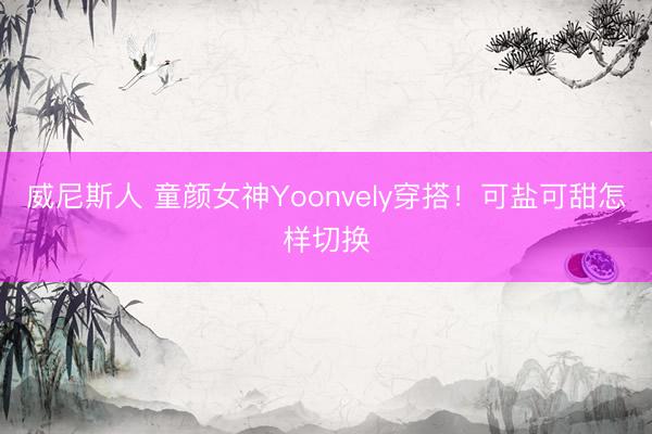 威尼斯人 童颜女神Yoonvely穿搭！可盐可甜怎样切换