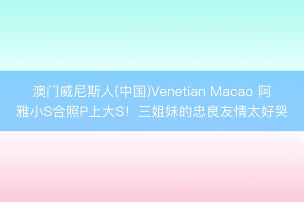 澳门威尼斯人(中国)Venetian Macao 阿雅小S合照P上大S！三姐妹的忠良友情太好哭