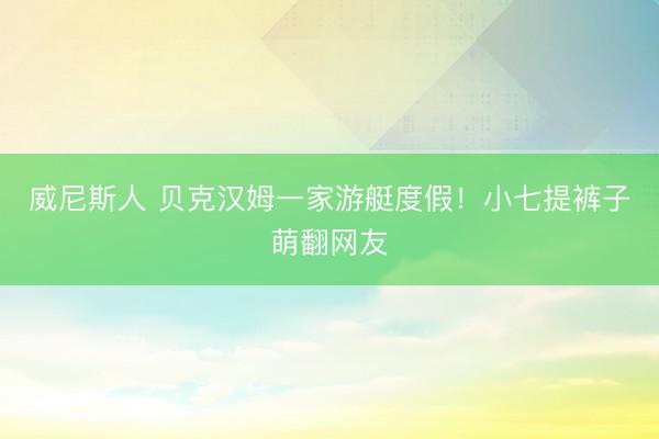 威尼斯人 贝克汉姆一家游艇度假！小七提裤子萌翻网友