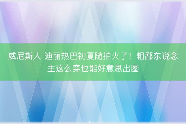 威尼斯人 迪丽热巴初夏随拍火了！粗鄙东说念主这么穿也能好意思出圈