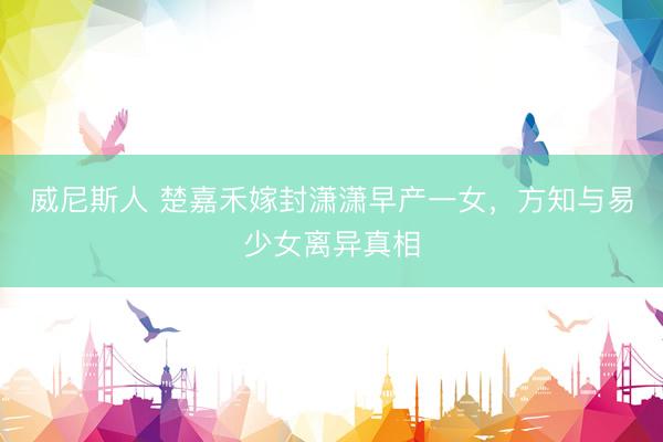 威尼斯人 楚嘉禾嫁封潇潇早产一女，方知与易少女离异真相