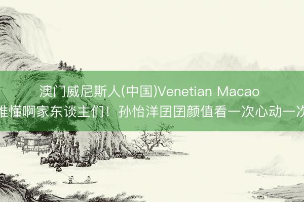 澳门威尼斯人(中国)Venetian Macao 谁懂啊家东谈主们!孙怡洋囝囝颜值看一次心动一次
