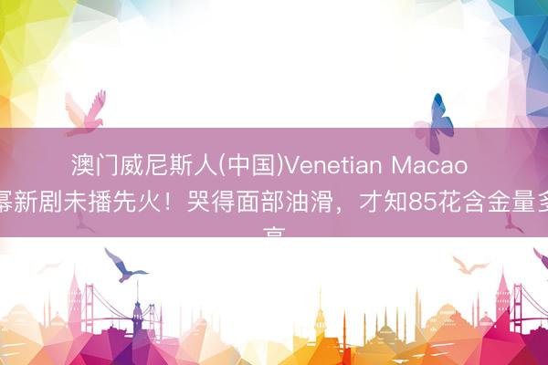 澳门威尼斯人(中国)Venetian Macao 杨幂新剧未播先火！哭得面部油滑，才知85花含金量多高