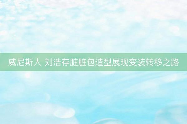 威尼斯人 刘浩存脏脏包造型展现变装转移之路