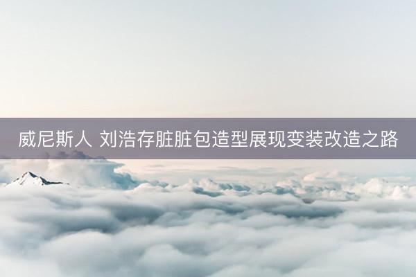 威尼斯人 刘浩存脏脏包造型展现变装改造之路