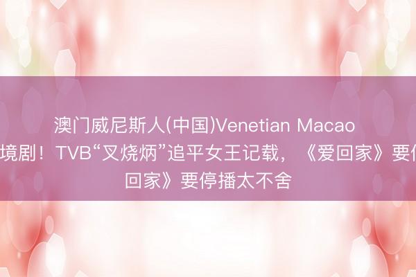 澳门威尼斯人(中国)Venetian Macao 演了9部处境剧！TVB“叉烧炳”追平女王记载，《爱回家》要停播太不舍
