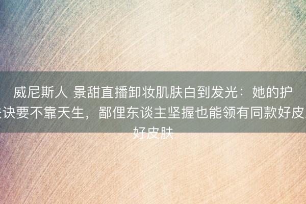 威尼斯人 景甜直播卸妆肌肤白到发光：她的护肤诀要不靠天生，鄙俚东谈主坚握也能领有同款好皮肤