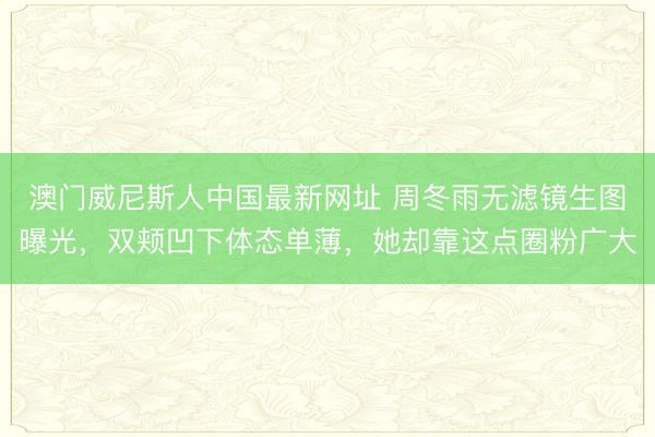 澳门威尼斯人中国最新网址 周冬雨无滤镜生图曝光，双颊凹下体态单薄，她却靠这点圈粉广大