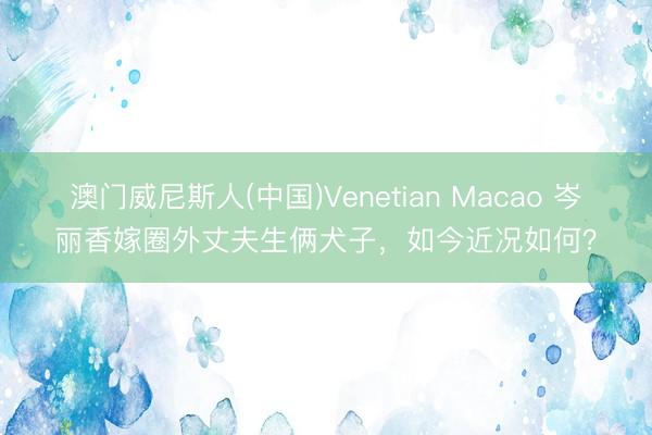 澳门威尼斯人(中国)Venetian Macao 岑丽香嫁圈外丈夫生俩犬子，如今近况如何？