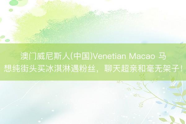 澳门威尼斯人(中国)Venetian Macao 马想纯街头买冰淇淋遇粉丝，聊天超亲和毫无架子！