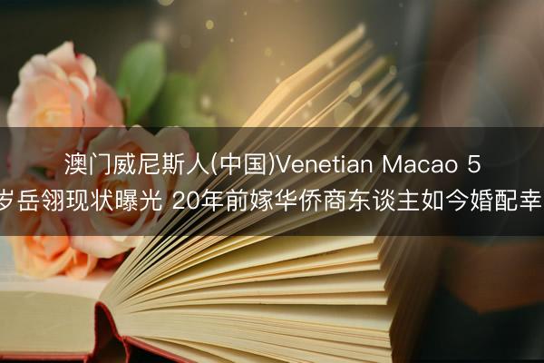 澳门威尼斯人(中国)Venetian Macao 57岁岳翎现状曝光 20年前嫁华侨商东谈主如今婚配幸福