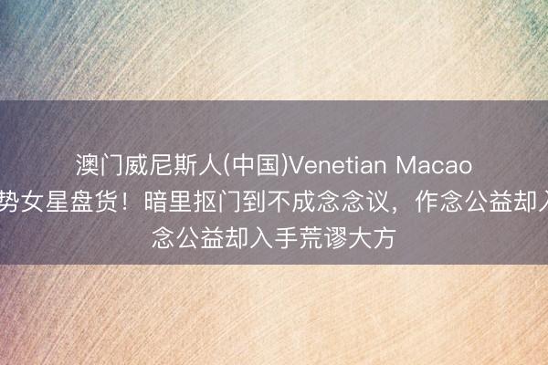 澳门威尼斯人(中国)Venetian Macao 低调揆时度势女星盘货！暗里抠门到不成念念议，作念公益却入手荒谬大方